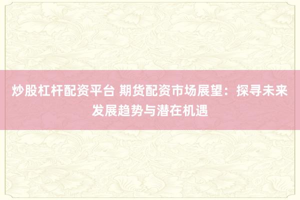 炒股杠杆配资平台 期货配资市场展望：探寻未来发展趋势与潜在机遇