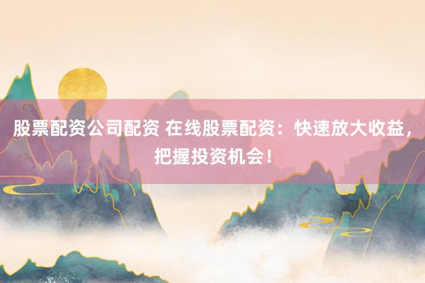 股票配资公司配资 在线股票配资:快速放大收益,把握投资机会!