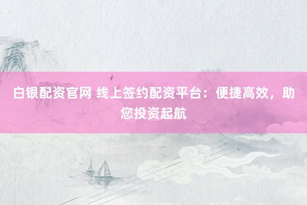 白银配资官网 线上签约配资平台：便捷高效，助您投资起航