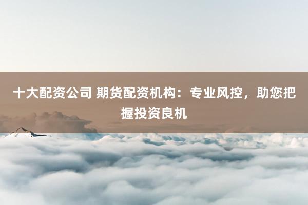 十大配资公司 期货配资机构：专业风控，助您把握投资良机