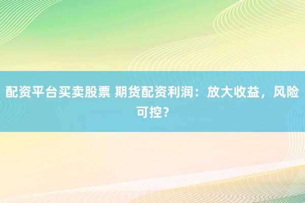 配资平台买卖股票 期货配资利润：放大收益，风险可控？