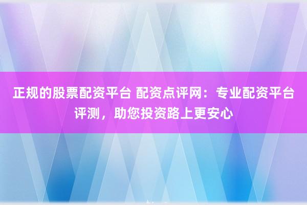 正规的股票配资平台 配资点评网：专业配资平台评测，助您投资路上更安心