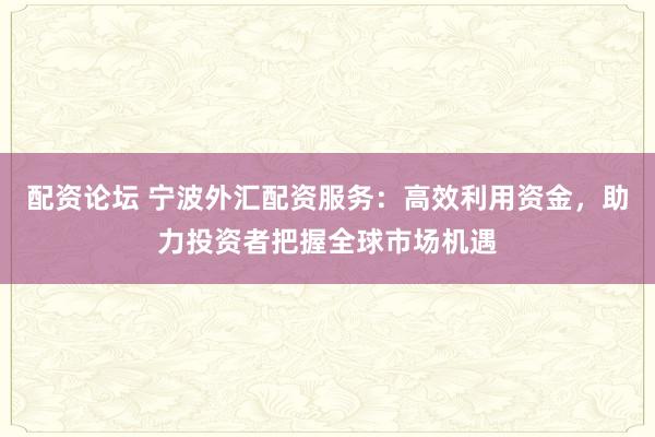 配资论坛 宁波外汇配资服务：高效利用资金，助力投资者把握全球市场机遇