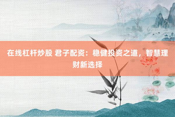 在线杠杆炒股 君子配资：稳健投资之道，智慧理财新选择