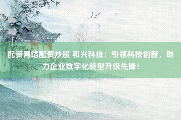 配资网络配资炒股 和兴科技：引领科技创新，助力企业数字化转型升级先锋！
