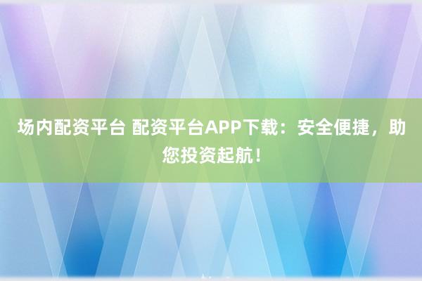 场内配资平台 配资平台APP下载：安全便捷，助您投资起航！