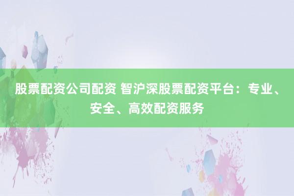 股票配资公司配资 智沪深股票配资平台：专业、安全、高效配资服务