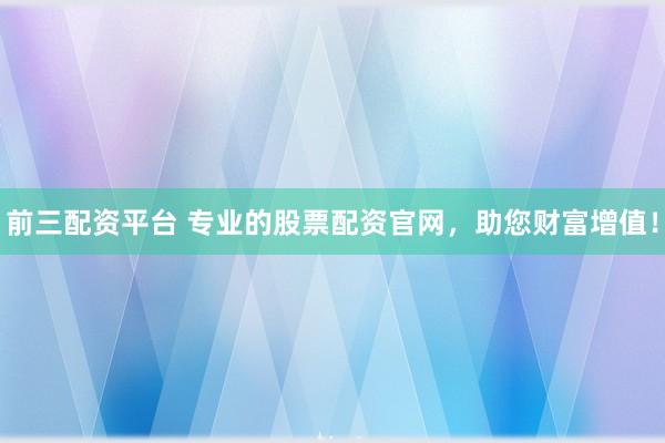 前三配资平台 专业的股票配资官网，助您财富增值！