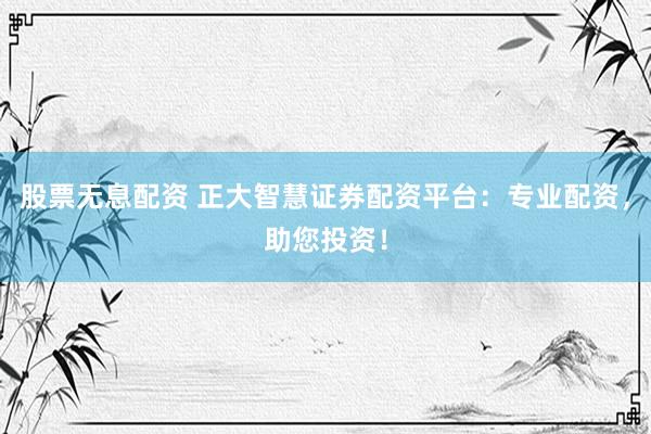 股票无息配资 正大智慧证券配资平台：专业配资，助您投资！