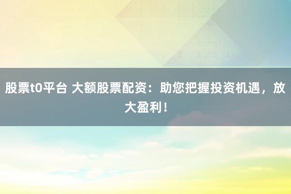 股票t0平台 大额股票配资：助您把握投资机遇，放大盈利！
