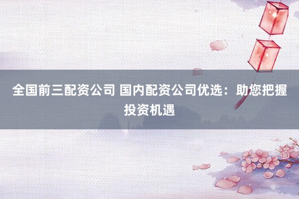 全国前三配资公司 国内配资公司优选：助您把握投资机遇