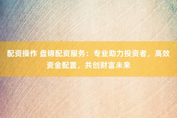 配资操作 盘锦配资服务：专业助力投资者，高效资金配置，共创财富未来