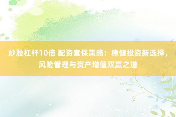 炒股杠杆10倍 配资套保策略：稳健投资新选择，风险管理与资产增值双赢之道