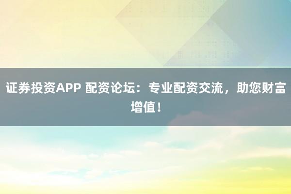证券投资APP 配资论坛：专业配资交流，助您财富增值！