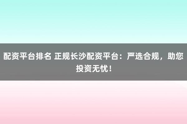 配资平台排名 正规长沙配资平台：严选合规，助您投资无忧！