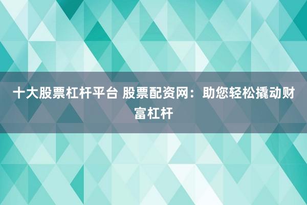 十大股票杠杆平台 股票配资网：助您轻松撬动财富杠杆