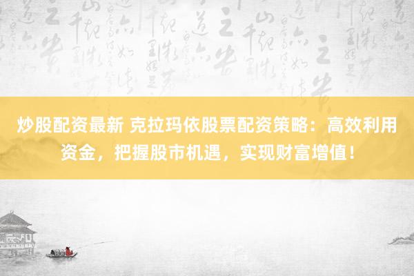 炒股配资最新 克拉玛依股票配资策略：高效利用资金，把握股市机遇，实现财富增值！
