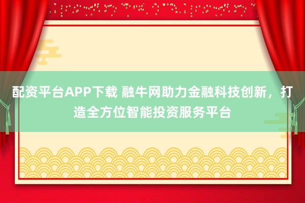 配资平台APP下载 融牛网助力金融科技创新，打造全方位智能投资服务平台
