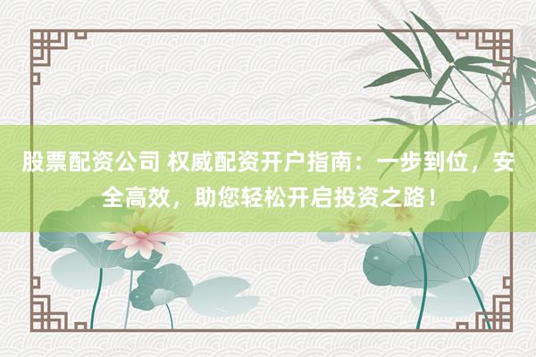 股票配资公司 权威配资开户指南：一步到位，安全高效，助您轻松开启投资之路！