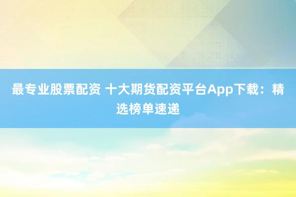 最专业股票配资 十大期货配资平台App下载：精选榜单速递