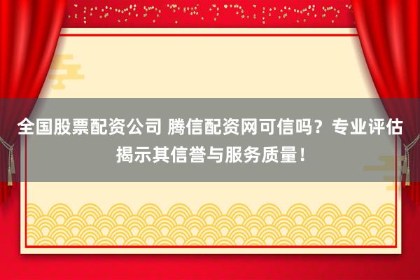 全国股票配资公司 腾信配资网可信吗？专业评估揭示其信誉与服务质量！
