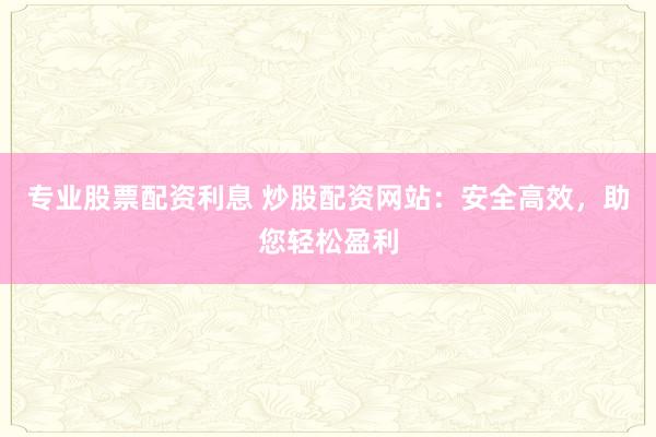 专业股票配资利息 炒股配资网站：安全高效，助您轻松盈利