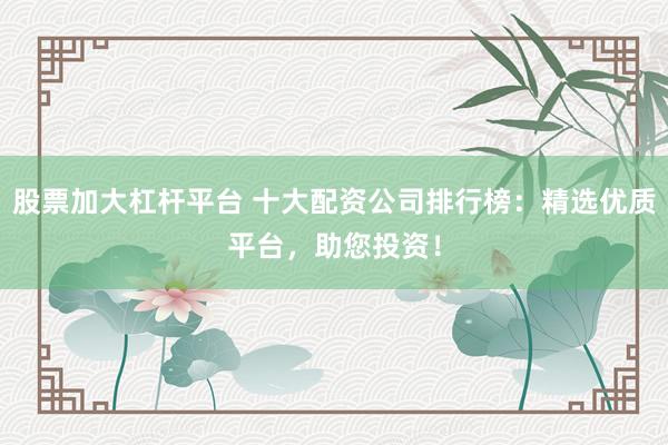 股票加大杠杆平台 十大配资公司排行榜：精选优质平台，助您投资！