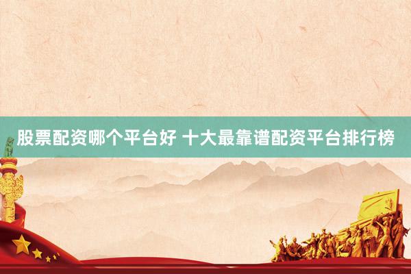 股票配资哪个平台好 十大最靠谱配资平台排行榜