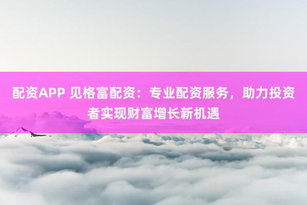 配资APP 见格富配资：专业配资服务，助力投资者实现财富增长新机遇