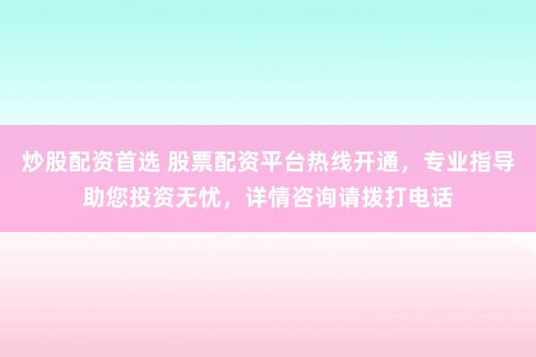 炒股配资首选 股票配资平台热线开通，专业指导助您投资无忧，详情咨询请拨打电话