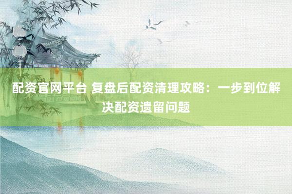 配资官网平台 复盘后配资清理攻略：一步到位解决配资遗留问题