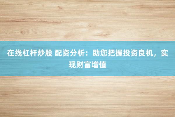 在线杠杆炒股 配资分析：助您把握投资良机，实现财富增值