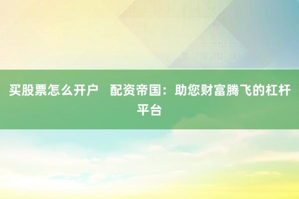 买股票怎么开户   配资帝国：助您财富腾飞的杠杆平台