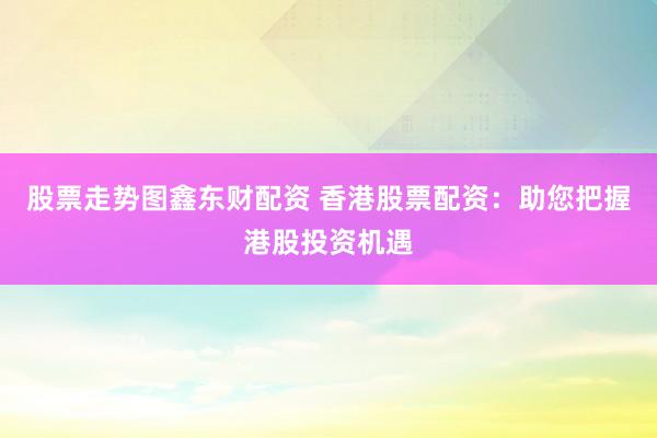 股票走势图鑫东财配资 香港股票配资：助您把握港股投资机遇