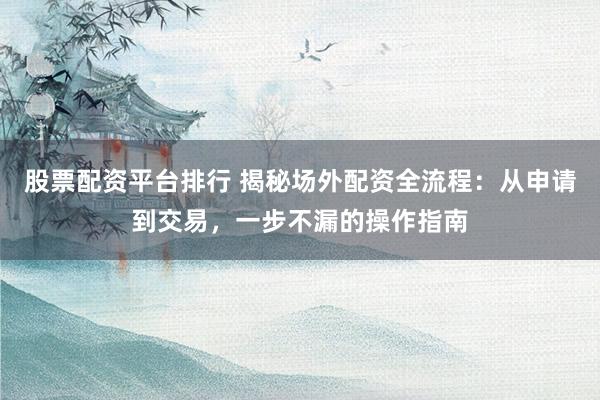 股票配资平台排行 揭秘场外配资全流程：从申请到交易，一步不漏的操作指南