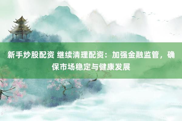 新手炒股配资 继续清理配资：加强金融监管，确保市场稳定与健康发展