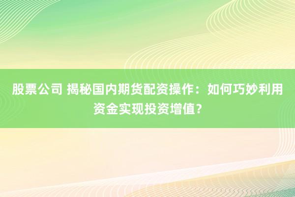 股票公司 揭秘国内期货配资操作：如何巧妙利用资金实现投资增值？
