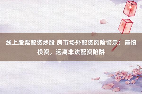 线上股票配资炒股 房市场外配资风险警示：谨慎投资，远离非法配资陷阱