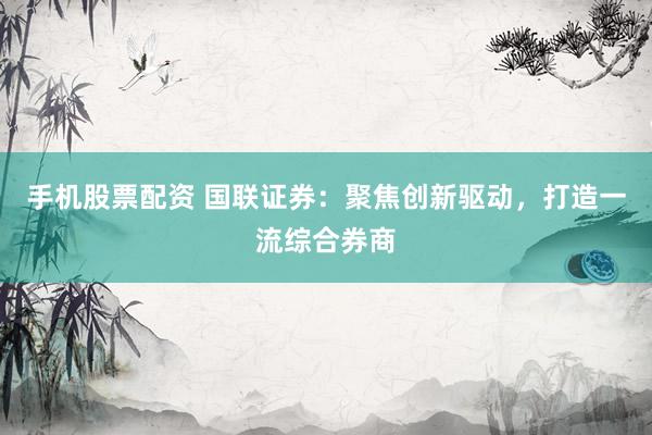 手机股票配资 国联证券：聚焦创新驱动，打造一流综合券商