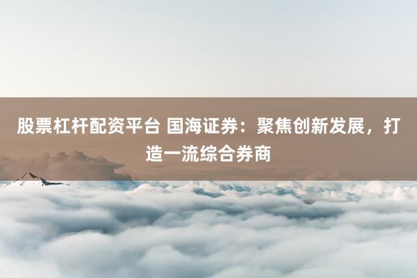 股票杠杆配资平台 国海证券：聚焦创新发展，打造一流综合券商