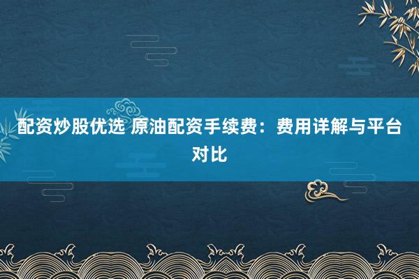 配资炒股优选 原油配资手续费：费用详解与平台对比
