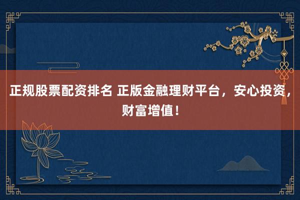 正规股票配资排名 正版金融理财平台，安心投资，财富增值！