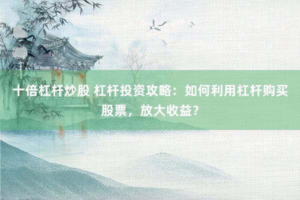 十倍杠杆炒股 杠杆投资攻略：如何利用杠杆购买股票，放大收益？