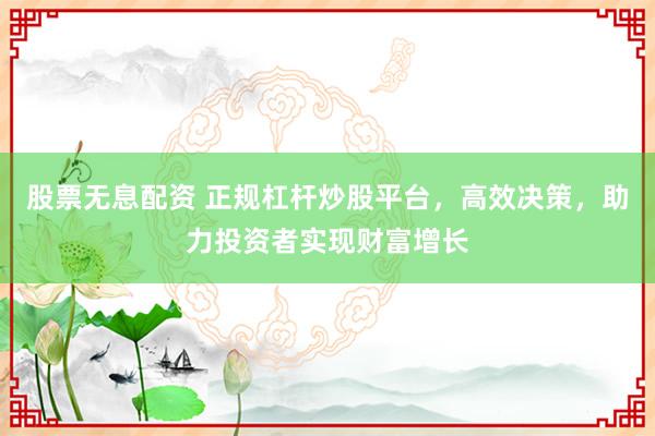 股票无息配资 正规杠杆炒股平台，高效决策，助力投资者实现财富增长