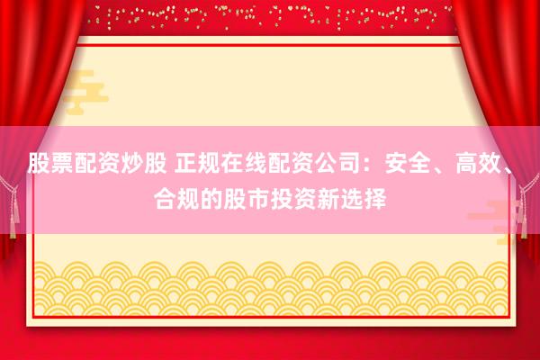 股票配资炒股 正规在线配资公司：安全、高效、合规的股市投资新选择