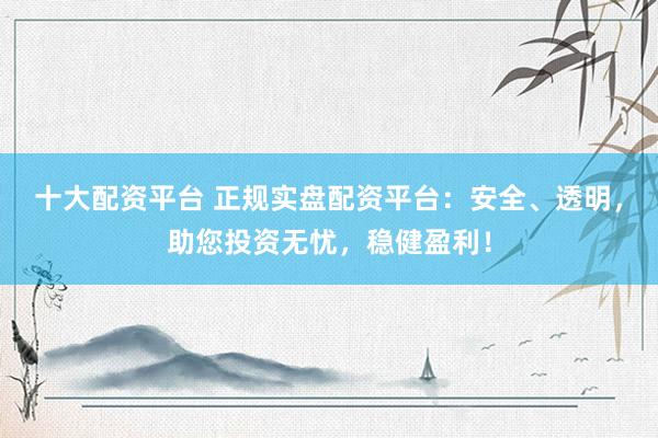十大配资平台 正规实盘配资平台：安全、透明，助您投资无忧，稳健盈利！