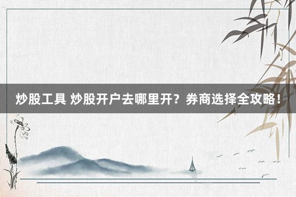 炒股工具 炒股开户去哪里开？券商选择全攻略！