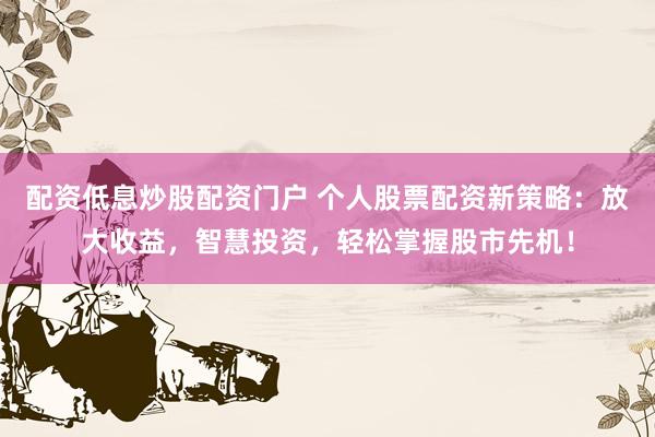 配资低息炒股配资门户 个人股票配资新策略：放大收益，智慧投资，轻松掌握股市先机！