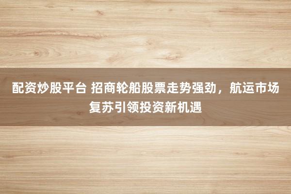 配资炒股平台 招商轮船股票走势强劲，航运市场复苏引领投资新机遇