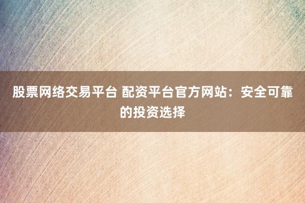 股票网络交易平台 配资平台官方网站：安全可靠的投资选择